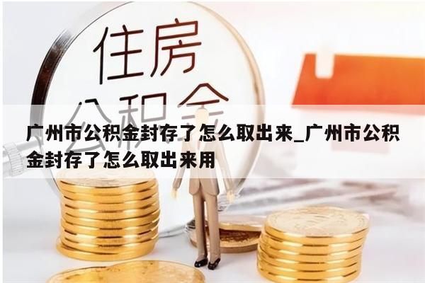 广州市公积金封存了怎么取出来_广州市公积金封存了怎么取出来用